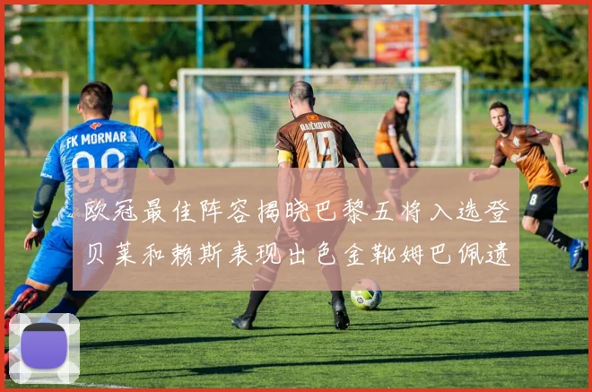 欧冠最佳阵容揭晓巴黎五将入选登贝莱和赖斯表现出色金靴姆巴佩遗憾落选