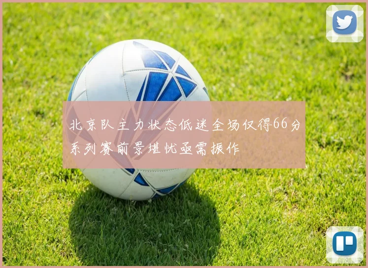 北京队主力状态低迷全场仅得66分系列赛前景堪忧亟需振作