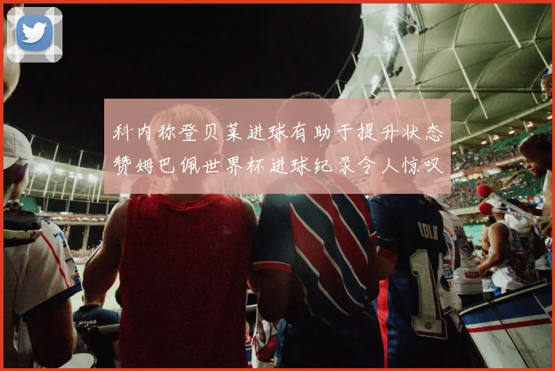 科内称登贝莱进球有助于提升状态赞姆巴佩世界杯进球纪录令人惊叹