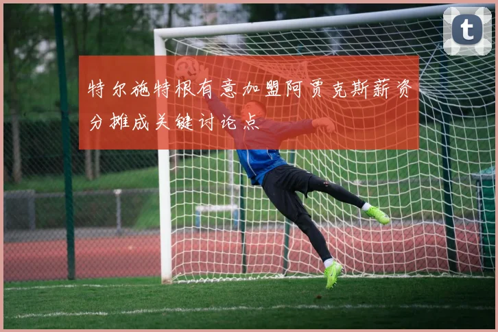 特尔施特根有意加盟阿贾克斯薪资分摊成关键讨论点