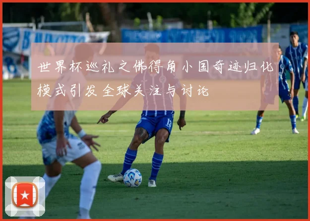 世界杯巡礼之佛得角小国奇迹归化模式引发全球关注与讨论
