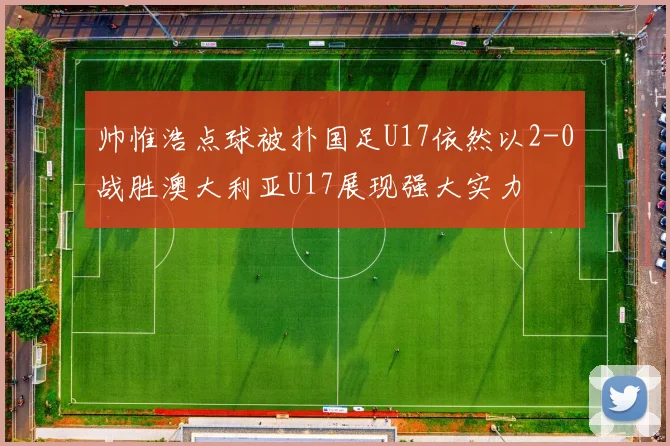 帅惟浩点球被扑国足U17依然以2-0战胜澳大利亚U17展现强大实力