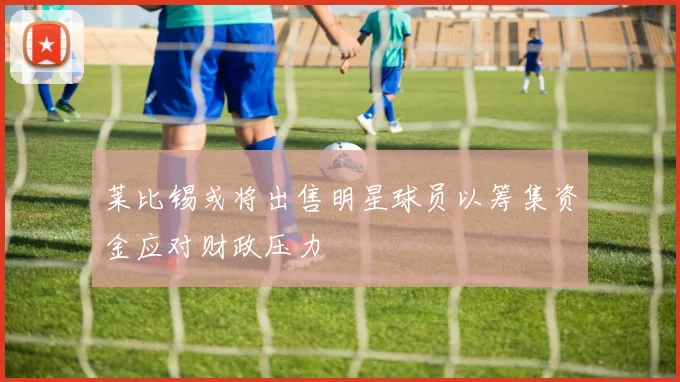 莱比锡或将出售明星球员以筹集资金应对财政压力