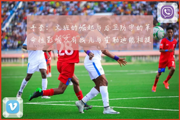 手套：文班的崛起与后卫防守的革命性影响只有我儿与霍勒迪能相提并论