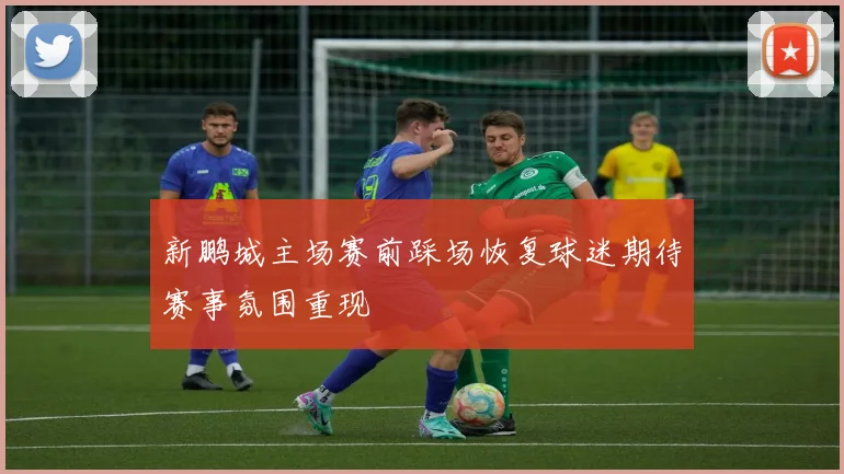 新鹏城主场赛前踩场恢复球迷期待赛事氛围重现