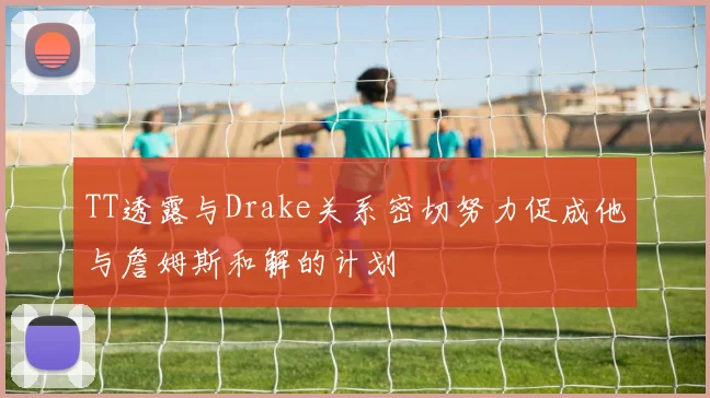 TT透露与Drake关系密切努力促成他与詹姆斯和解的计划