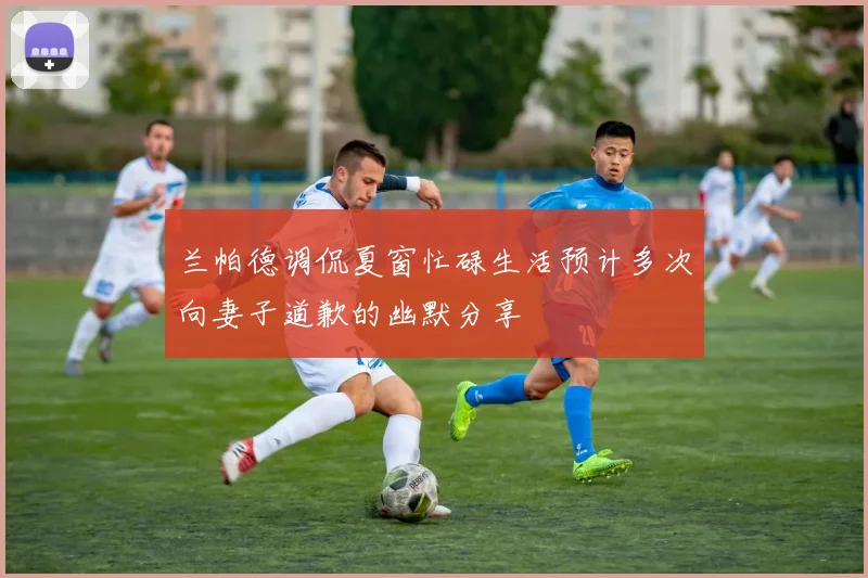 兰帕德调侃夏窗忙碌生活预计多次向妻子道歉的幽默分享