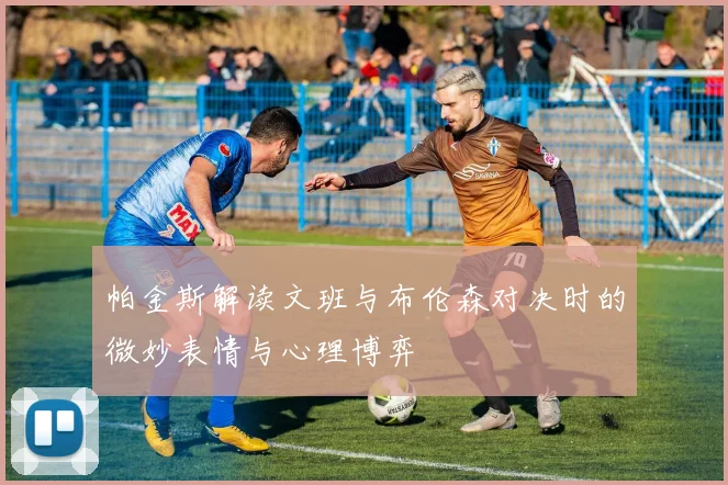 帕金斯解读文班与布伦森对决时的微妙表情与心理博弈