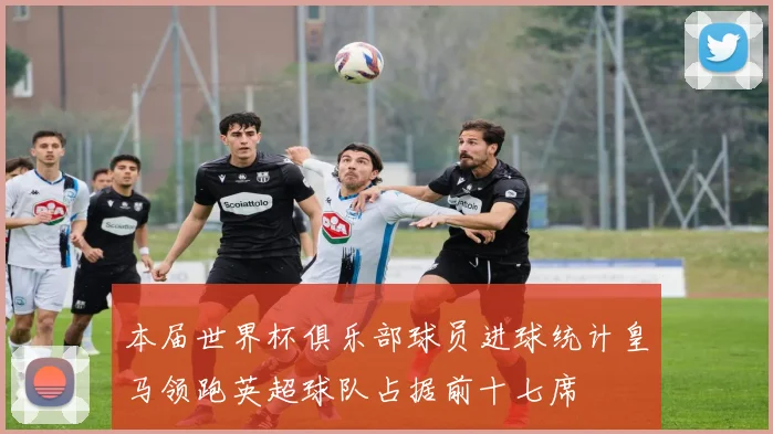本届世界杯俱乐部球员进球统计皇马领跑英超球队占据前十七席