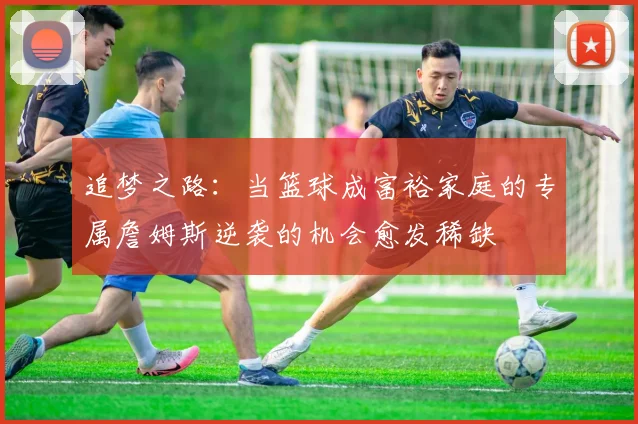 追梦之路：当篮球成富裕家庭的专属詹姆斯逆袭的机会愈发稀缺