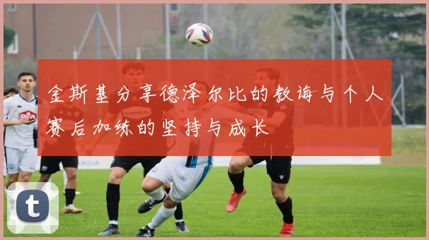 金斯基分享德泽尔比的教诲与个人赛后加练的坚持与成长
