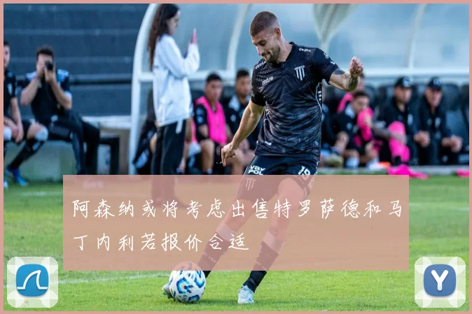 阿森纳或将考虑出售特罗萨德和马丁内利若报价合适