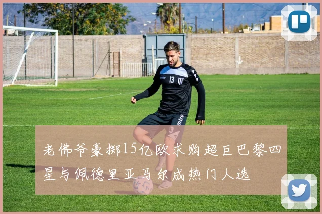 老佛爷豪掷15亿欧求购超巨巴黎四星与佩德里亚马尔成热门人选