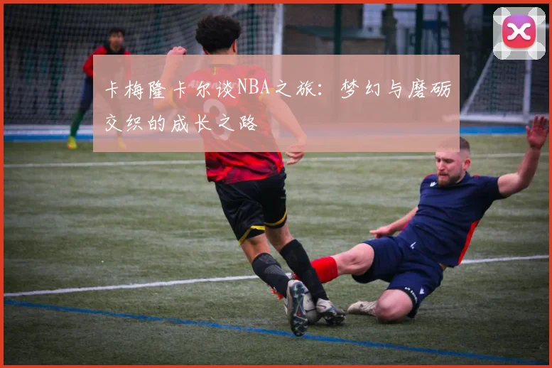 卡梅隆卡尔谈NBA之旅：梦幻与磨砺交织的成长之路