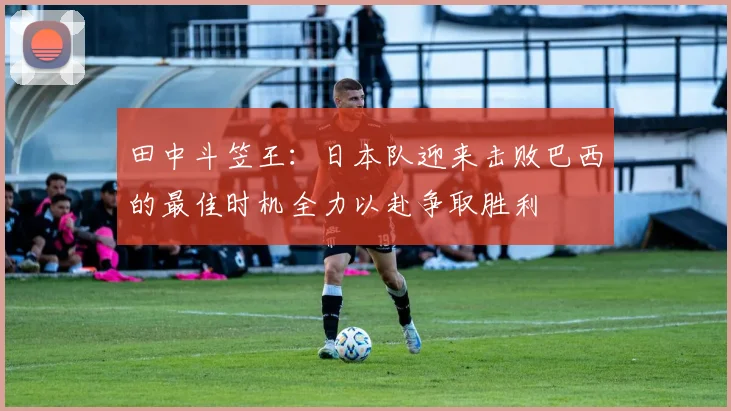 田中斗笠王：日本队迎来击败巴西的最佳时机全力以赴争取胜利