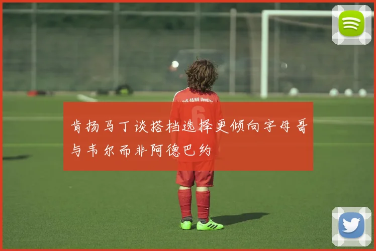 肯扬马丁谈搭档选择更倾向字母哥与韦尔而非阿德巴约